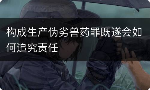 构成生产伪劣兽药罪既遂会如何追究责任
