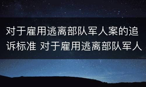 对于雇用逃离部队军人案的追诉标准 对于雇用逃离部队军人案的追诉标准是什么