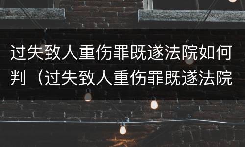 过失致人重伤罪既遂法院如何判（过失致人重伤罪既遂法院如何判刑）