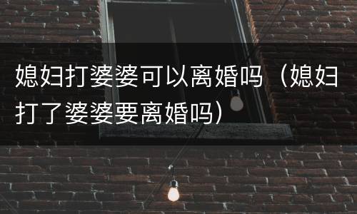 媳妇打婆婆可以离婚吗（媳妇打了婆婆要离婚吗）