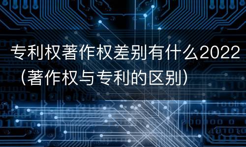 专利权著作权差别有什么2022（著作权与专利的区别）