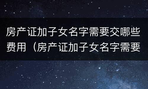房产证加子女名字需要交哪些费用（房产证加子女名字需要交哪些费用和费用）