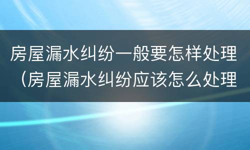 房屋漏水纠纷一般要怎样处理（房屋漏水纠纷应该怎么处理）