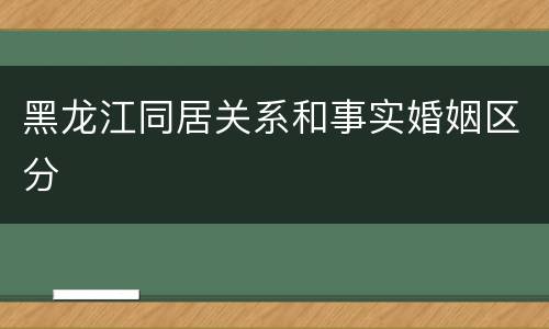 黑龙江同居关系和事实婚姻区分