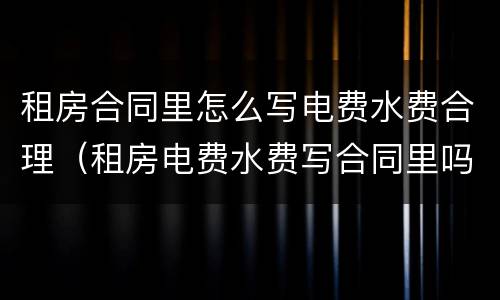 租房合同里怎么写电费水费合理（租房电费水费写合同里吗?）