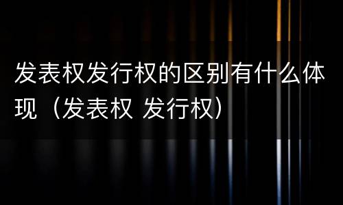 发表权发行权的区别有什么体现（发表权 发行权）