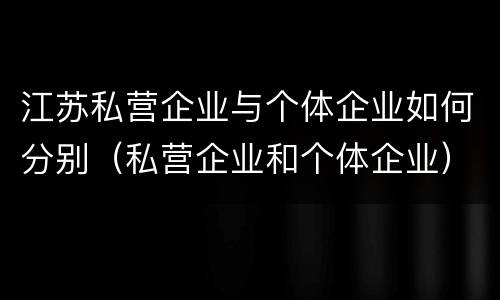 江苏私营企业与个体企业如何分别（私营企业和个体企业）