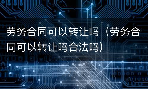 劳务合同可以转让吗（劳务合同可以转让吗合法吗）
