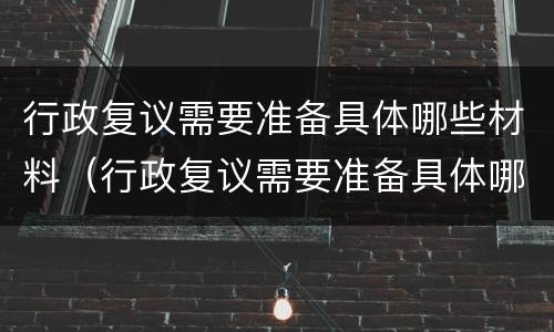 行政复议需要准备具体哪些材料（行政复议需要准备具体哪些材料呢）