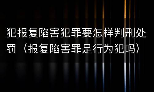 犯报复陷害犯罪要怎样判刑处罚（报复陷害罪是行为犯吗）
