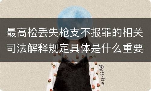 最高检丢失枪支不报罪的相关司法解释规定具体是什么重要内容
