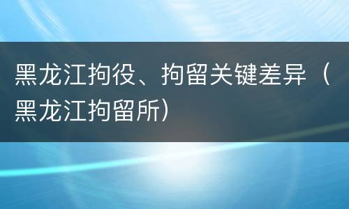 黑龙江拘役、拘留关键差异(黑龙江拘留所)