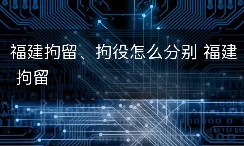 福建拘留、拘役怎么分别 福建 拘留