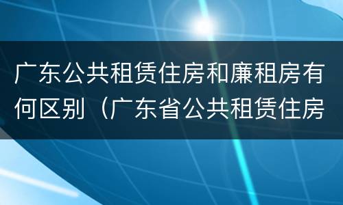 广东公共租赁住房和廉租房有何区别（广东省公共租赁住房）