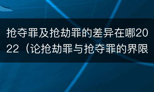 抢夺罪及抢劫罪的差异在哪2022（论抢劫罪与抢夺罪的界限）