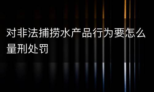 对非法捕捞水产品行为要怎么量刑处罚