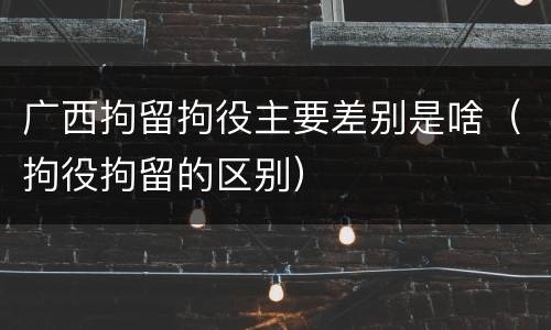 广西拘留拘役主要差别是啥（拘役拘留的区别）