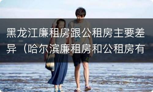 黑龙江廉租房跟公租房主要差异（哈尔滨廉租房和公租房有什么区别）