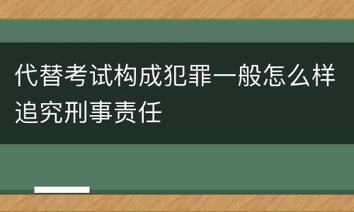 代替考试构成犯罪一般怎么样追究刑事责任