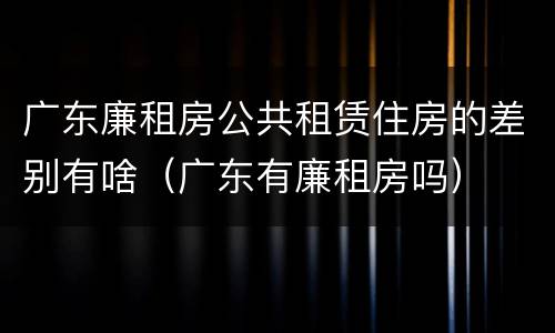 广东廉租房公共租赁住房的差别有啥（广东有廉租房吗）