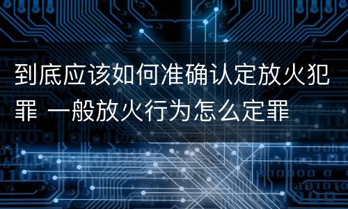 到底应该如何准确认定放火犯罪 一般放火行为怎么定罪