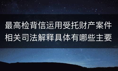 最高检背信运用受托财产案件相关司法解释具体有哪些主要规定