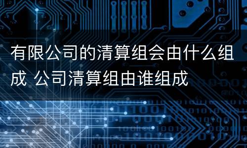 有限公司的清算组会由什么组成 公司清算组由谁组成