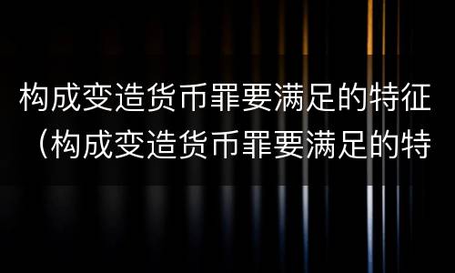 构成变造货币罪要满足的特征（构成变造货币罪要满足的特征有哪些）