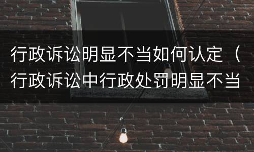 行政诉讼明显不当如何认定（行政诉讼中行政处罚明显不当）