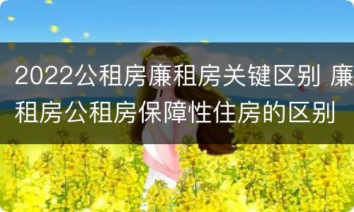 2022公租房廉租房关键区别 廉租房公租房保障性住房的区别