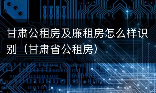 甘肃公租房及廉租房怎么样识别（甘肃省公租房）