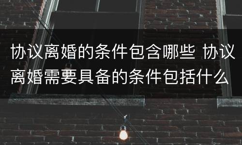 协议离婚的条件包含哪些 协议离婚需要具备的条件包括什么