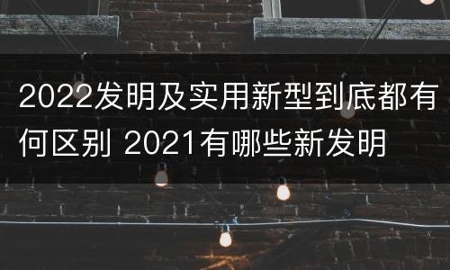 2022发明及实用新型到底都有何区别 2021有哪些新发明