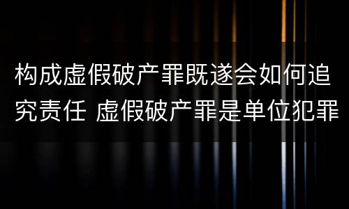 构成虚假破产罪既遂会如何追究责任 虚假破产罪是单位犯罪吗