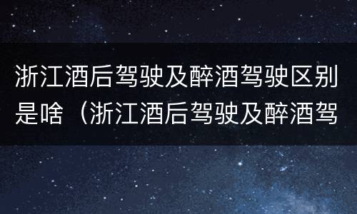 浙江酒后驾驶及醉酒驾驶区别是啥（浙江酒后驾驶及醉酒驾驶区别是啥呢）