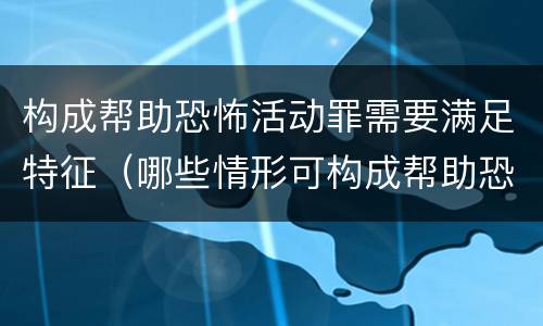 构成帮助恐怖活动罪需要满足特征（哪些情形可构成帮助恐怖活动罪）