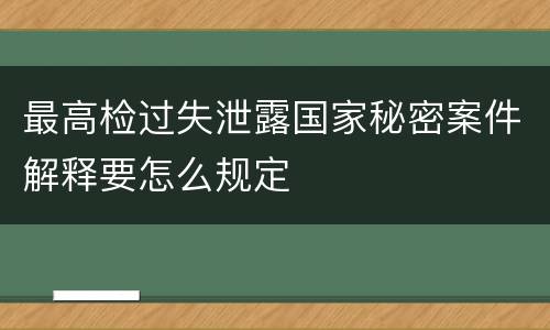 最高检过失泄露国家秘密案件解释要怎么规定