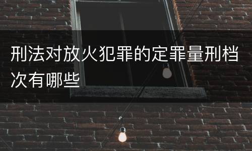 刑法对放火犯罪的定罪量刑档次有哪些