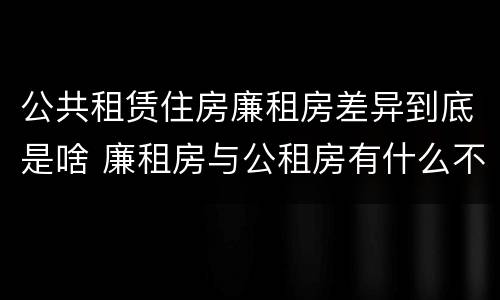 公共租赁住房廉租房差异到底是啥 廉租房与公租房有什么不同