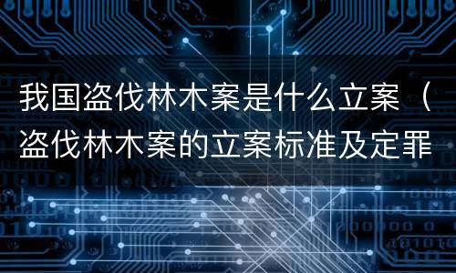 我国盗伐林木案是什么立案（盗伐林木案的立案标准及定罪与量刑）