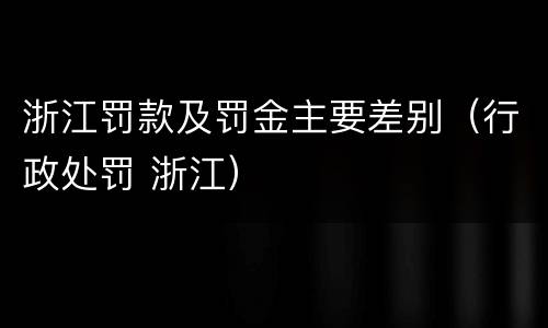 浙江罚款及罚金主要差别（行政处罚 浙江）