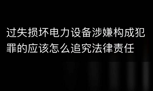 过失损坏电力设备涉嫌构成犯罪的应该怎么追究法律责任