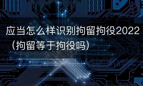 应当怎么样识别拘留拘役2022（拘留等于拘役吗）