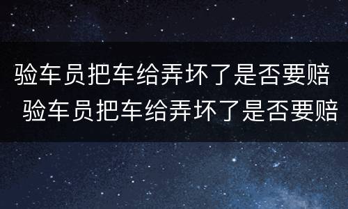 验车员把车给弄坏了是否要赔 验车员把车给弄坏了是否要赔偿