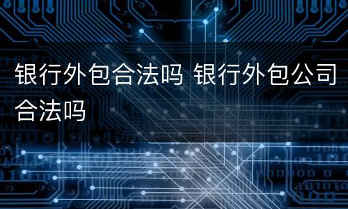 银行外包合法吗 银行外包公司合法吗