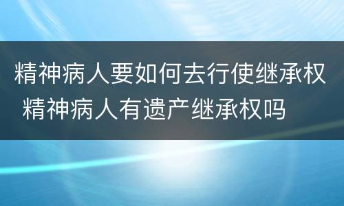 精神病人要如何去行使继承权 精神病人有遗产继承权吗