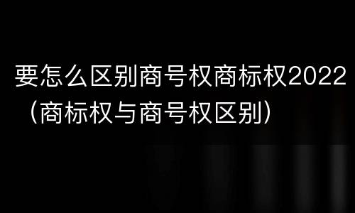 要怎么区别商号权商标权2022（商标权与商号权区别）