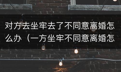 对方去坐牢去了不同意离婚怎么办（一方坐牢不同意离婚怎么办）
