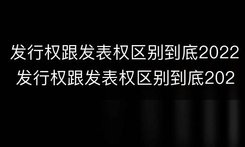 发行权跟发表权区别到底2022 发行权跟发表权区别到底2022年