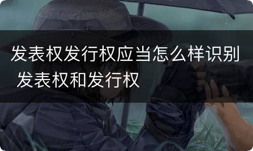 发表权发行权应当怎么样识别 发表权和发行权